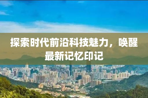 探索时代前沿科技魅力，唤醒最新记忆印记