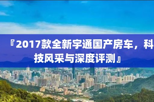 『2017款全新宇通国产房车，科技风采与深度评测』
