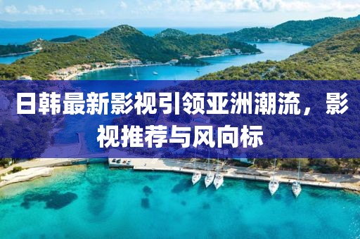 日韩最新影视引领亚洲潮流，影视推荐与风向标