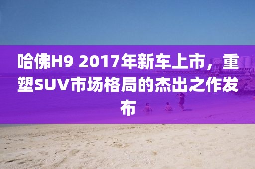 哈佛H9 2017年新车上市，重塑SUV市场格局的杰出之作发布