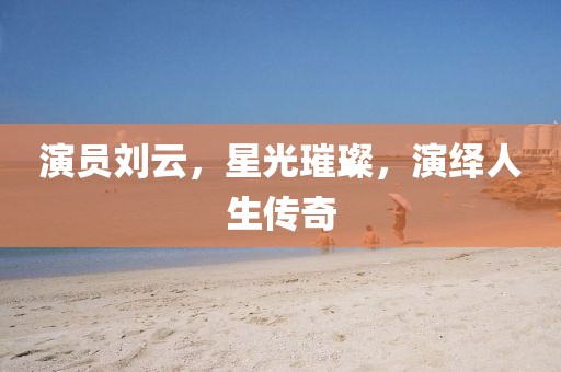 演员刘云，星光璀璨，演绎人生传奇