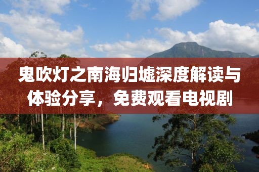鬼吹灯之南海归墟深度解读与体验分享，免费观看电视剧