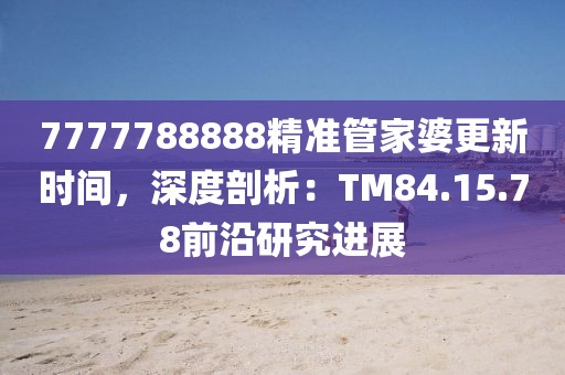 7777788888精准管家婆更新时间，深度剖析：TM84.15.78前沿研究进展