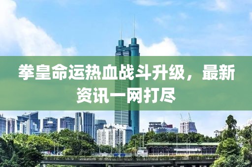 拳皇命运热血战斗升级，最新资讯一网打尽