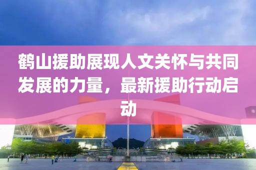 鹤山援助展现人文关怀与共同发展的力量，最新援助行动启动