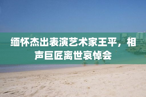 缅怀杰出表演艺术家王平，相声巨匠离世哀悼会