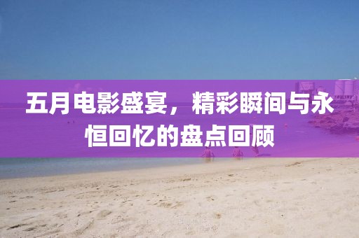 五月电影盛宴，精彩瞬间与永恒回忆的盘点回顾