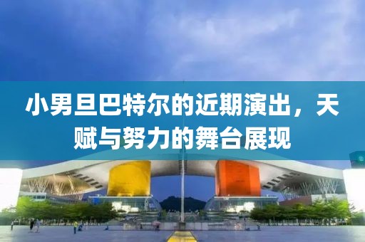 小男旦巴特尔的近期演出，天赋与努力的舞台展现