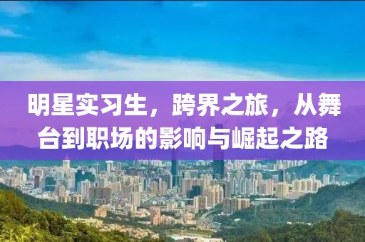 明星实习生，跨界之旅，从舞台到职场的影响与崛起之路