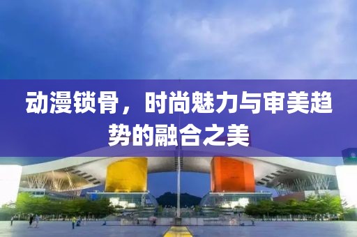 动漫锁骨，时尚魅力与审美趋势的融合之美