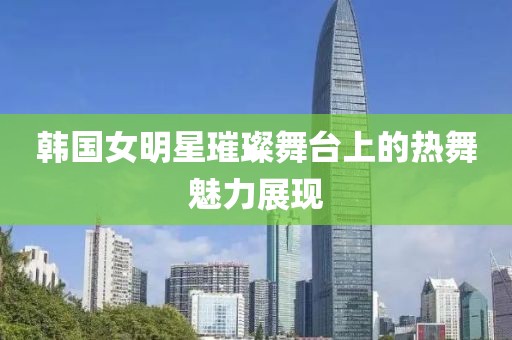 韩国女明星璀璨舞台上的热舞魅力展现