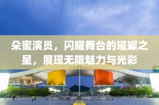 朵蜜演员，闪耀舞台的璀璨之星，展现无限魅力与光彩