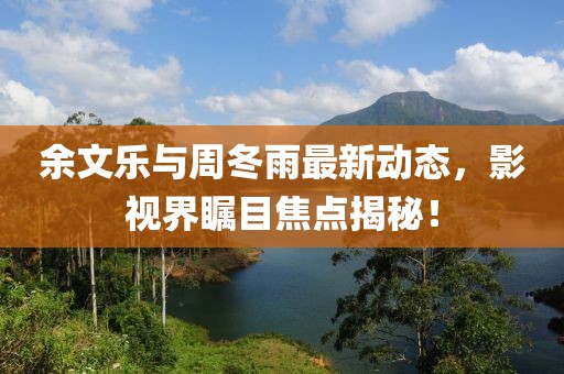 余文乐与周冬雨最新动态，影视界瞩目焦点揭秘！