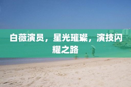 白薇演员，星光璀璨，演技闪耀之路