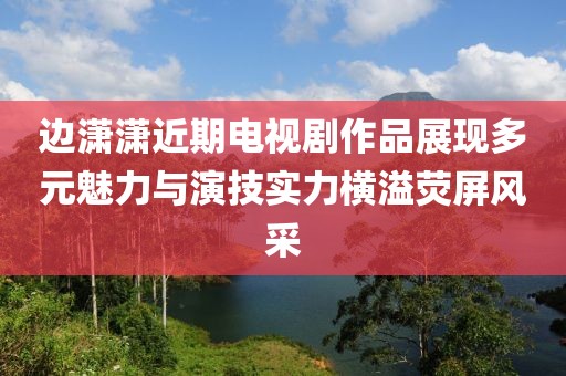 边潇潇近期电视剧作品展现多元魅力与演技实力横溢荧屏风采