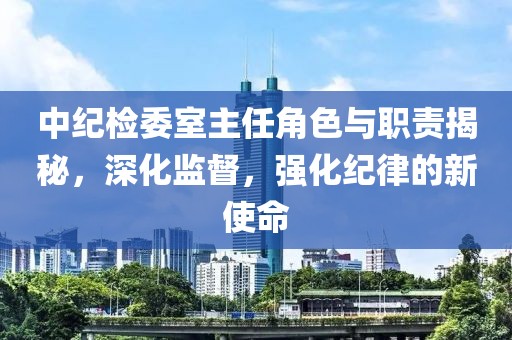 中纪检委室主任角色与职责揭秘，深化监督，强化纪律的新使命