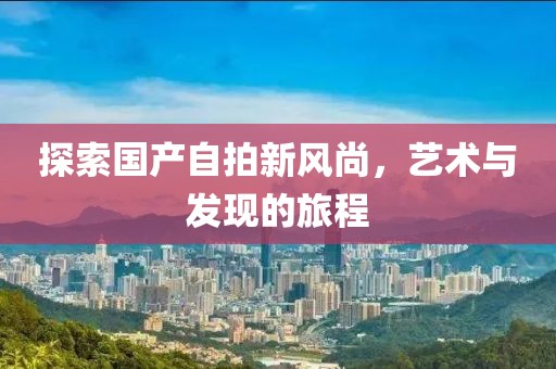 探索国产自拍新风尚，艺术与发现的旅程