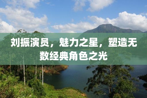 刘振演员，魅力之星，塑造无数经典角色之光