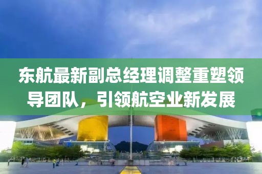 东航最新副总经理调整重塑领导团队，引领航空业新发展