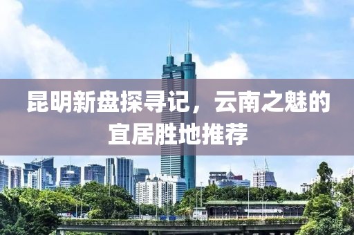 昆明新盘探寻记，云南之魅的宜居胜地推荐