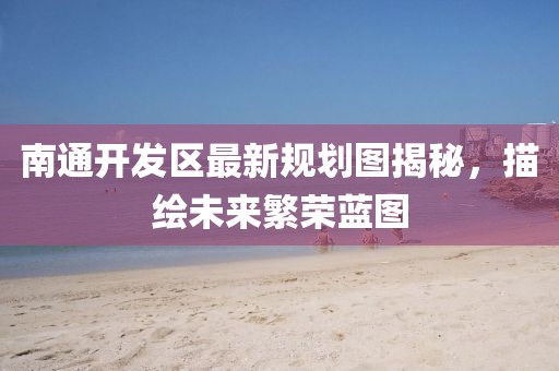 南通开发区最新规划图揭秘，描绘未来繁荣蓝图
