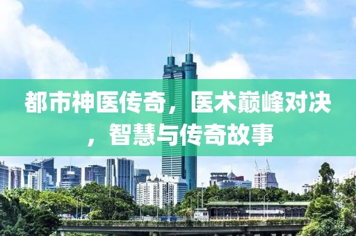 都市神医传奇，医术巅峰对决，智慧与传奇故事