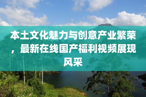 本土文化魅力与创意产业繁荣，最新在线国产福利视频展现风采