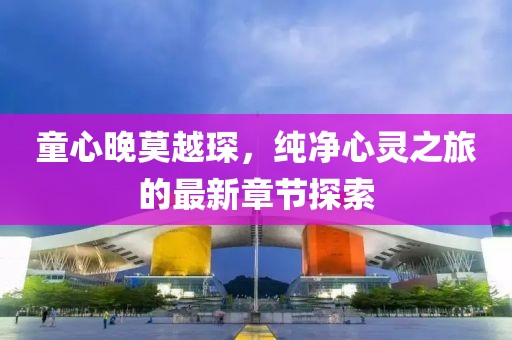 童心晚莫越琛，纯净心灵之旅的最新章节探索