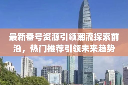最新番号资源引领潮流探索前沿，热门推荐引领未来趋势