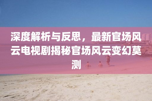 深度解析与反思，最新官场风云电视剧揭秘官场风云变幻莫测