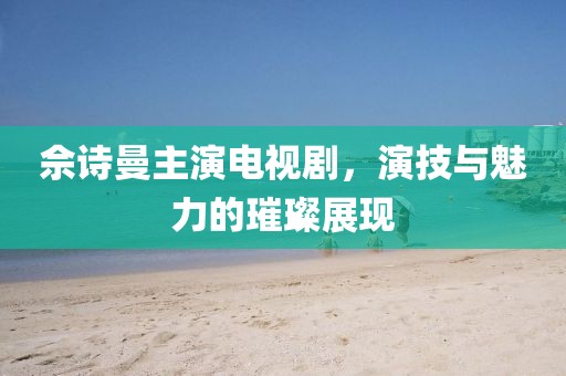 佘诗曼主演电视剧，演技与魅力的璀璨展现