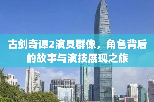 古剑奇谭2演员群像，角色背后的故事与演技展现之旅