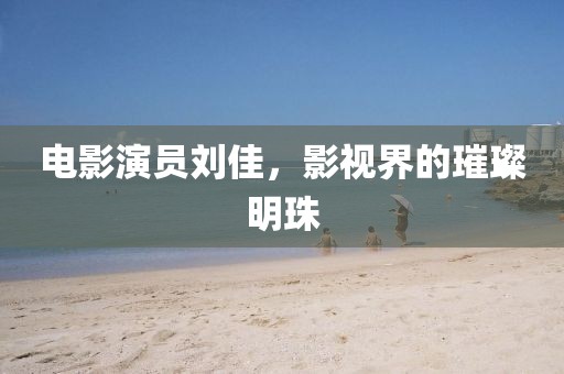 电影演员刘佳，影视界的璀璨明珠