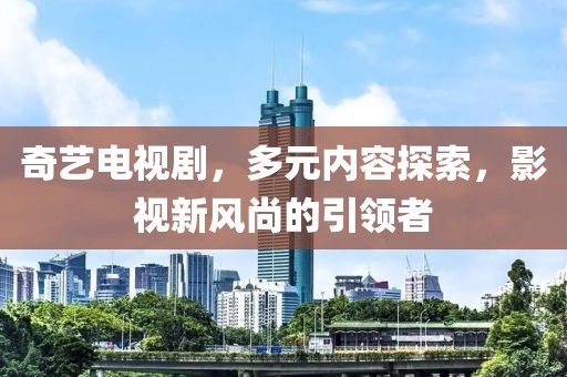 奇艺电视剧，多元内容探索，影视新风尚的引领者