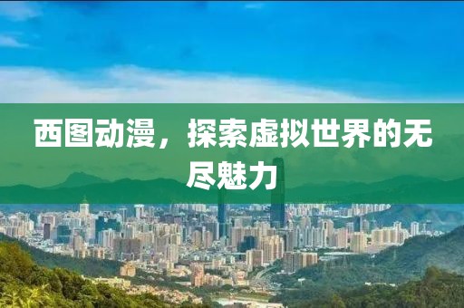 西图动漫，探索虚拟世界的无尽魅力