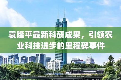袁隆平最新科研成果，引领农业科技进步的里程碑事件