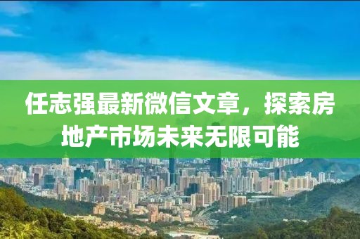 任志强最新微信文章，探索房地产市场未来无限可能