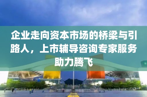 企业走向资本市场的桥梁与引路人，上市辅导咨询专家服务助力腾飞