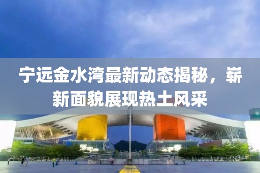 宁远金水湾最新动态揭秘，崭新面貌展现热土风采