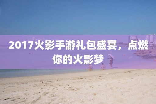 2017火影手游礼包盛宴，点燃你的火影梦