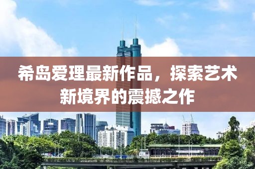 希岛爱理最新作品，探索艺术新境界的震撼之作
