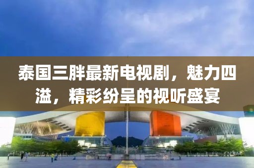 泰国三胖最新电视剧，魅力四溢，精彩纷呈的视听盛宴