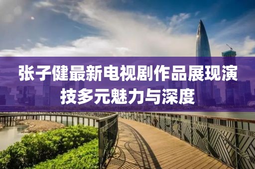 张子健最新电视剧作品展现演技多元魅力与深度