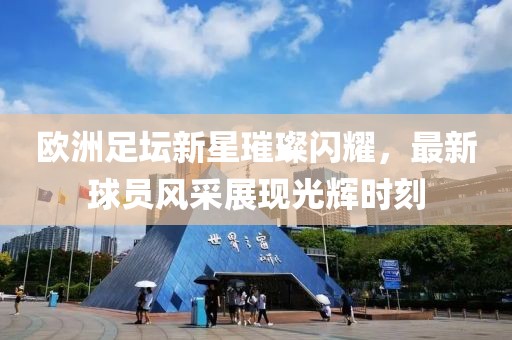 欧洲足坛新星璀璨闪耀，最新球员风采展现光辉时刻