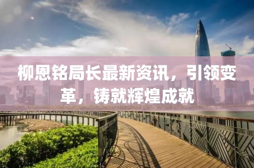 柳恩铭局长最新资讯，引领变革，铸就辉煌成就