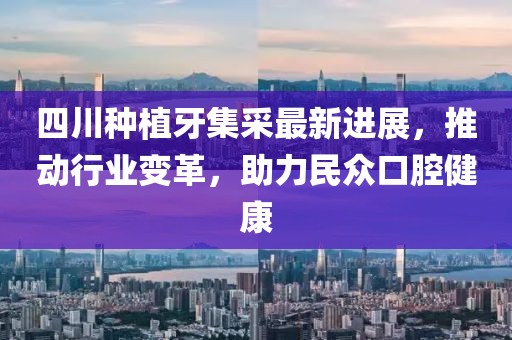四川种植牙集采最新进展，推动行业变革，助力民众口腔健康