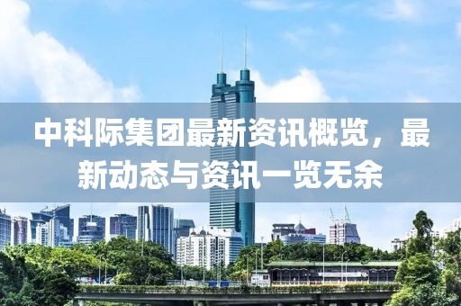 中科际集团最新资讯概览，最新动态与资讯一览无余