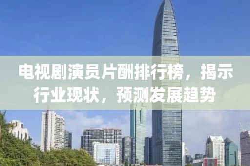 电视剧演员片酬排行榜，揭示行业现状，预测发展趋势