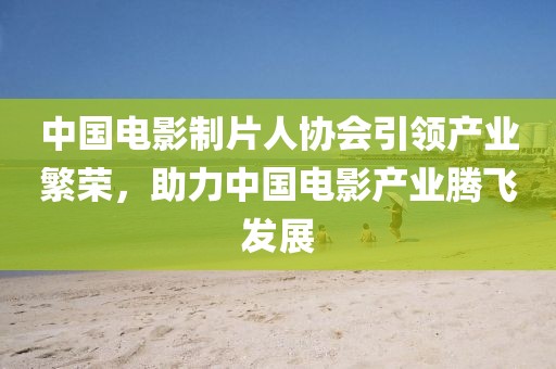中国电影制片人协会引领产业繁荣，助力中国电影产业腾飞发展