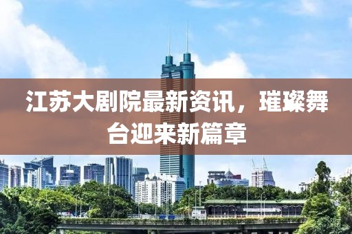 江苏大剧院最新资讯，璀璨舞台迎来新篇章